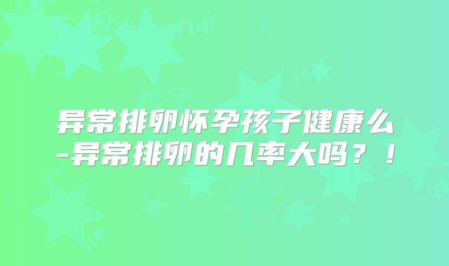 异常排卵怀孕孩子健康么-异常排卵的几率大吗？！