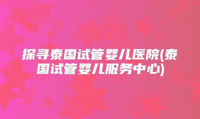 探寻泰国试管婴儿医院(泰国试管婴儿服务中心)