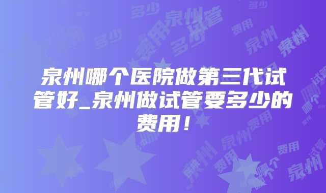 泉州哪个医院做第三代试管好_泉州做试管要多少的费用！