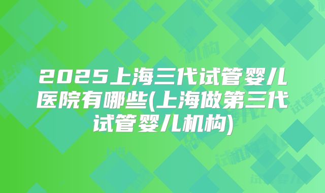2025上海三代试管婴儿医院有哪些(上海做第三代试管婴儿机构)