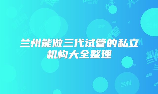 兰州能做三代试管的私立机构大全整理