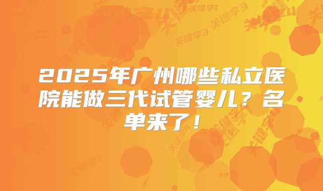 2025年广州哪些私立医院能做三代试管婴儿?名单来了!