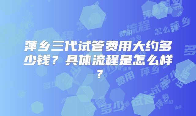 萍乡三代试管费用大约多少钱？具体流程是怎么样？