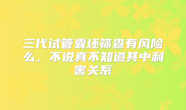 三代试管囊坯筛查有风险么，不说真不知道其中利害关系