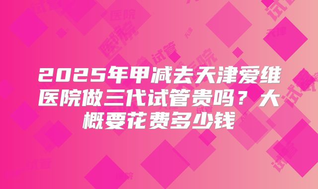 2025年甲减去天津爱维医院做三代试管贵吗?大概要花费多少钱