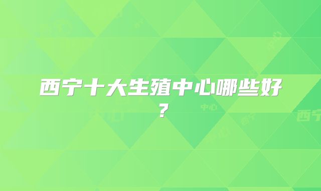 西宁十大生殖中心哪些好？