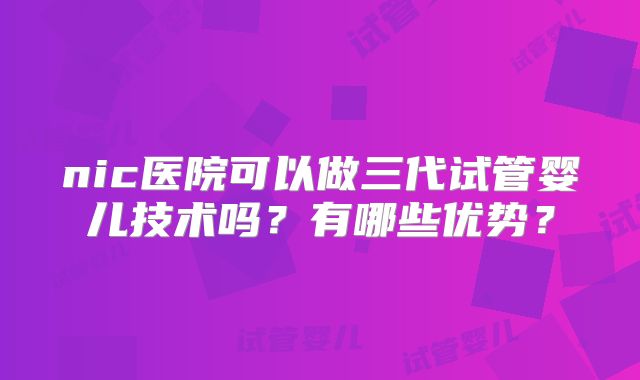 nic医院可以做三代试管婴儿技术吗?有哪些优势?
