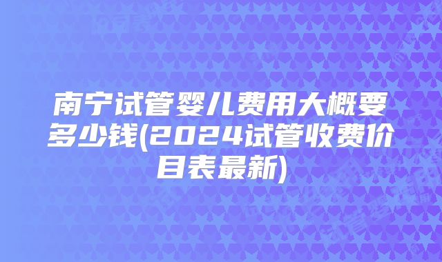 南宁试管婴儿费用大概要多少钱(2024试管收费价目表最新)