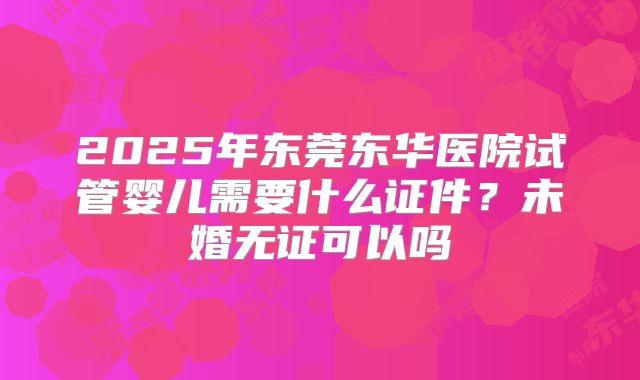 2025年东莞东华医院试管婴儿需要什么证件？未婚无证可以吗