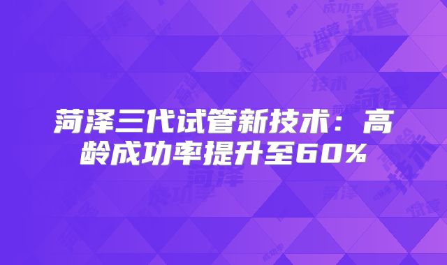 菏泽三代试管新技术：高龄成功率提升至60%