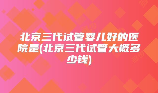 北京三代试管婴儿好的医院是(北京三代试管大概多少钱)