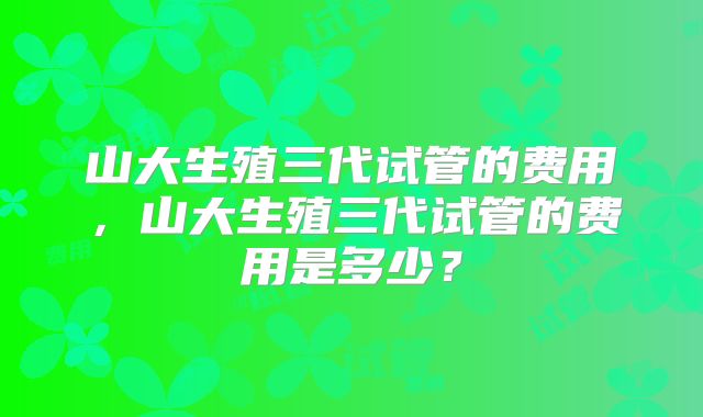 山大生殖三代试管的费用，山大生殖三代试管的费用是多少？