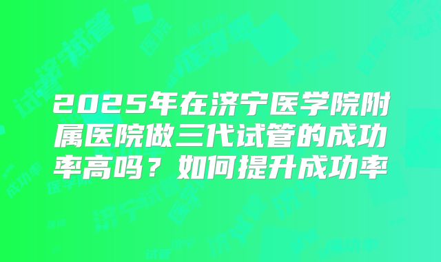 2025年在济宁医学院附属医院做三代试管的成功率高吗？如何提升成功率