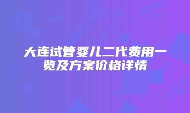 大连试管婴儿二代费用一览及方案价格详情