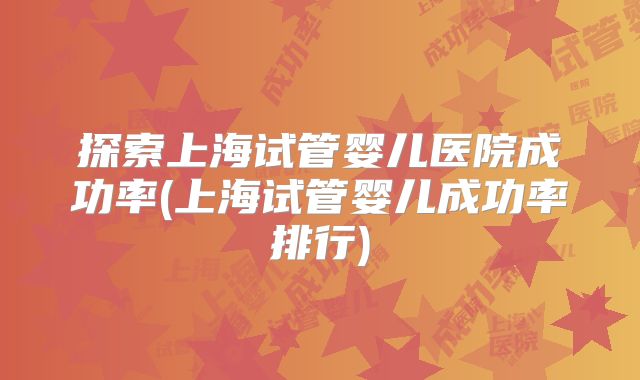 探索上海试管婴儿医院成功率(上海试管婴儿成功率排行)