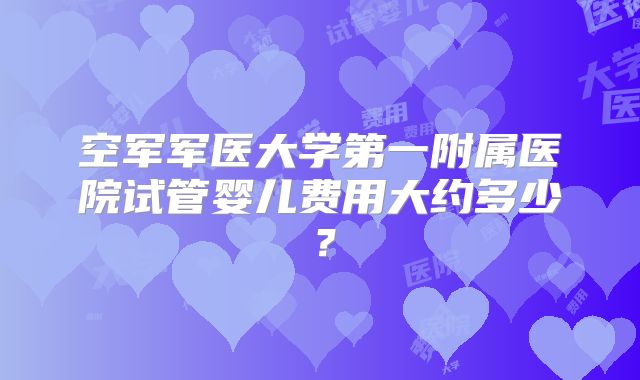 空军军医大学第一附属医院试管婴儿费用大约多少？