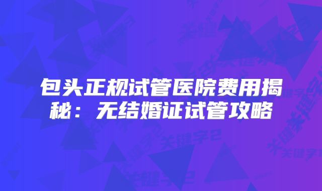 包头正规试管医院费用揭秘：无结婚证试管攻略