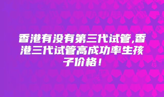 香港有没有第三代试管,香港三代试管高成功率生孩子价格!