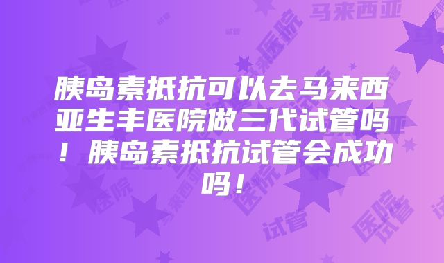 胰岛素抵抗可以去马来西亚生丰医院做三代试管吗!胰岛素抵抗试管会成功吗!