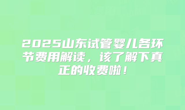 2025山东试管婴儿各环节费用解读,该了解下真正的收费啦!