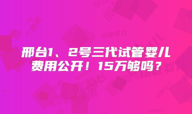 邢台1、2号三代试管婴儿费用公开！15万够吗？