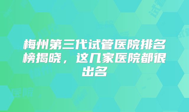 梅州第三代试管医院排名榜揭晓，这几家医院都很出名