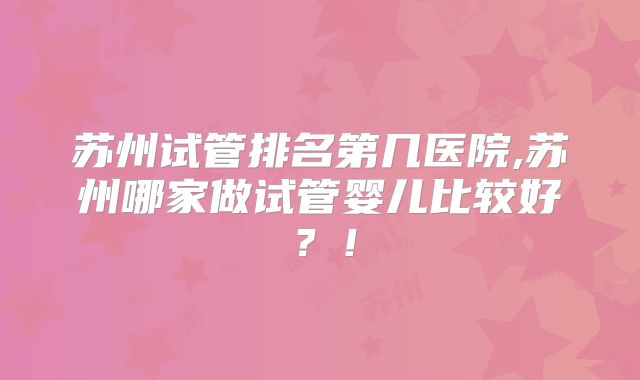 苏州试管排名第几医院,苏州哪家做试管婴儿比较好？！