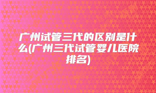 广州试管三代的区别是什么(广州三代试管婴儿医院排名)