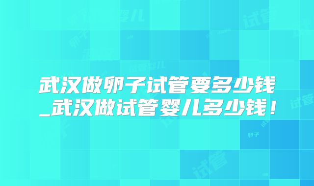 武汉做卵子试管要多少钱_武汉做试管婴儿多少钱!