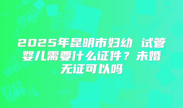 2025年昆明市妇幼 试管婴儿需要什么证件?未婚无证可以吗