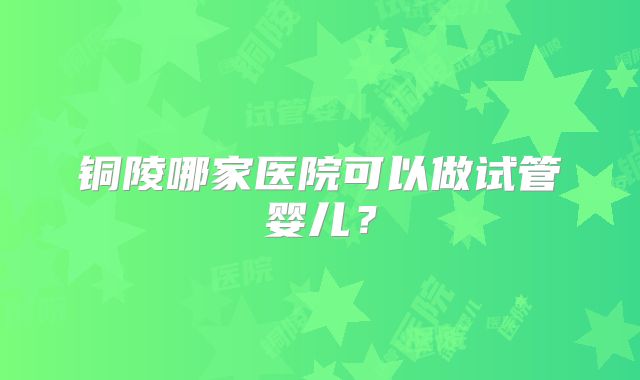 铜陵哪家医院可以做试管婴儿?