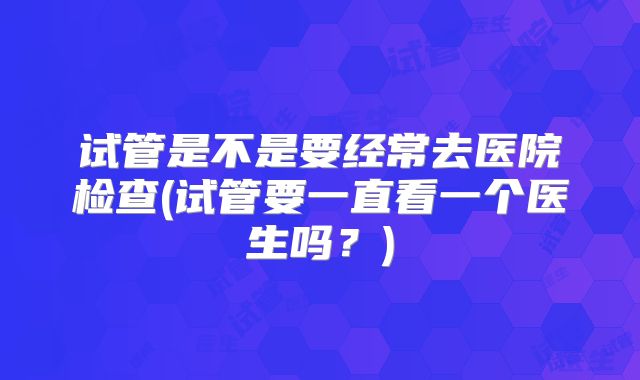试管是不是要经常去医院检查(试管要一直看一个医生吗？)