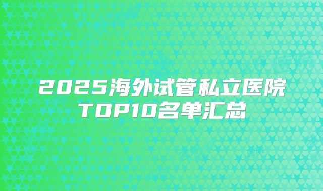 2025海外试管私立医院TOP10名单汇总