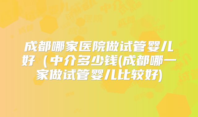 成都哪家医院做试管婴儿好(中介多少钱(成都哪一家做试管婴儿比较好)