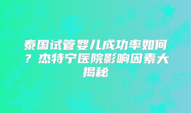 泰国试管婴儿成功率如何？杰特宁医院影响因素大揭秘