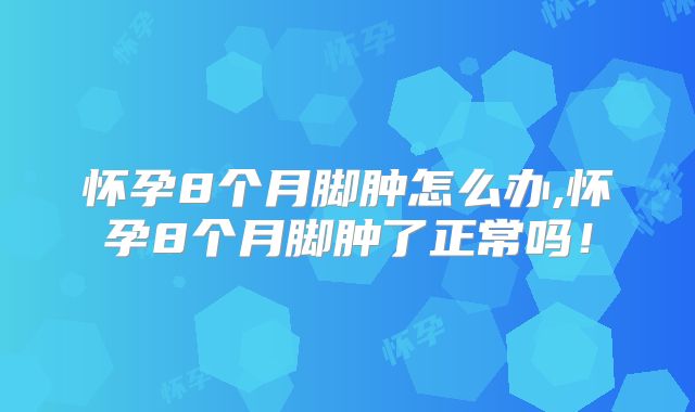 怀孕8个月脚肿怎么办,怀孕8个月脚肿了正常吗!