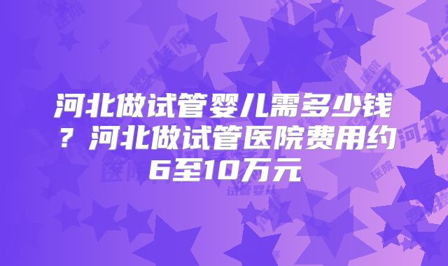 河北做试管婴儿需多少钱？河北做试管医院费用约6至10万元