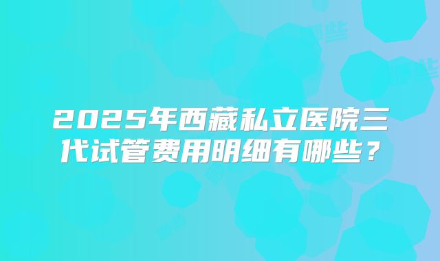2025年西藏私立医院三代试管费用明细有哪些?