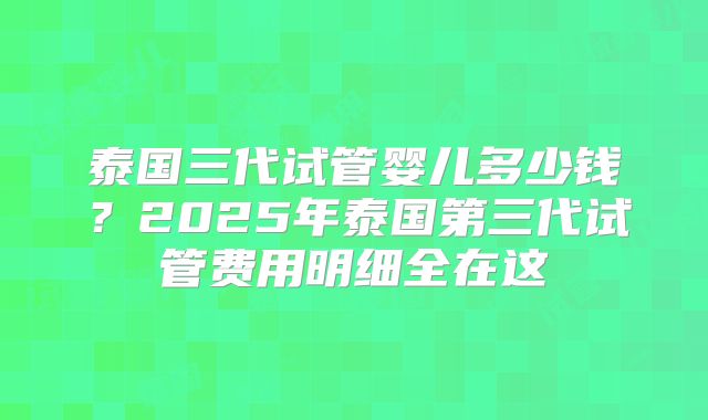泰国三代试管婴儿多少钱？2025年泰国第三代试管费用明细全在这