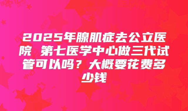 2025年腺肌症去公立医院 第七医学中心做三代试管可以吗?大概要花费多少钱