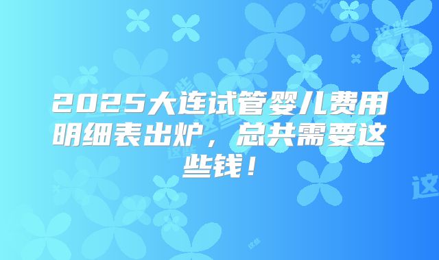2025大连试管婴儿费用明细表出炉,总共需要这些钱!
