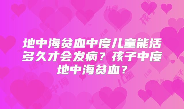 地中海贫血中度儿童能活多久才会发病？孩子中度地中海贫血？