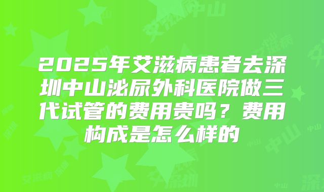 2025年艾滋病患者去深圳中山泌尿外科医院做三代试管的费用贵吗？费用构成是怎么样的