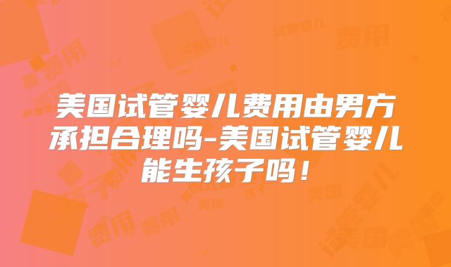 美国试管婴儿费用由男方承担合理吗-美国试管婴儿能生孩子吗！