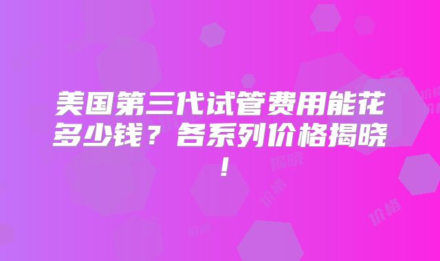 美国第三代试管费用能花多少钱？各系列价格揭晓！