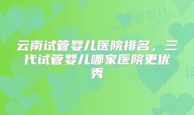 云南试管婴儿医院排名,三代试管婴儿哪家医院更优秀