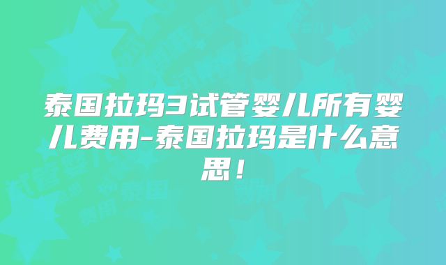 泰国拉玛3试管婴儿所有婴儿费用-泰国拉玛是什么意思!