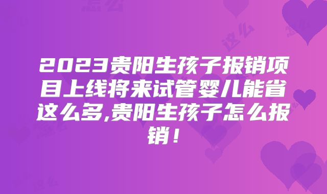 2023贵阳生孩子报销项目上线将来试管婴儿能省这么多,贵阳生孩子怎么报销!