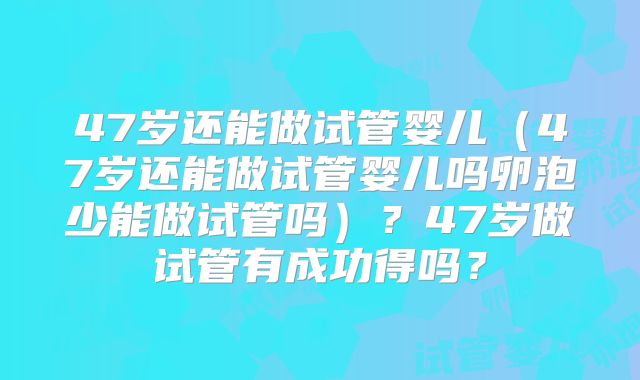47岁还能做试管婴儿（47岁还能做试管婴儿吗卵泡少能做试管吗）？47岁做试管有成功得吗？