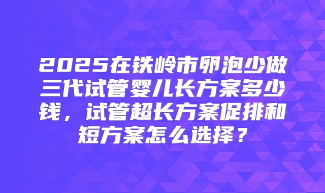 2025在铁岭市卵泡少做三代试管婴儿长方案多少钱,试管超长方案促排和短方案怎么选择?